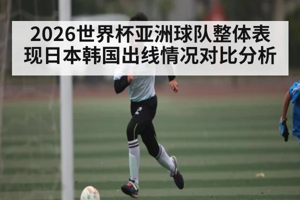 2026世界杯亚洲球队整体表现日本韩国出线情况对比分析