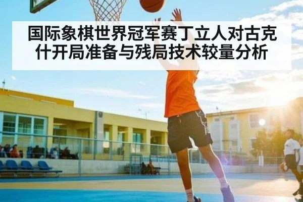 国际象棋世界冠军赛丁立人对古克什开局准备与残局技术较量分析